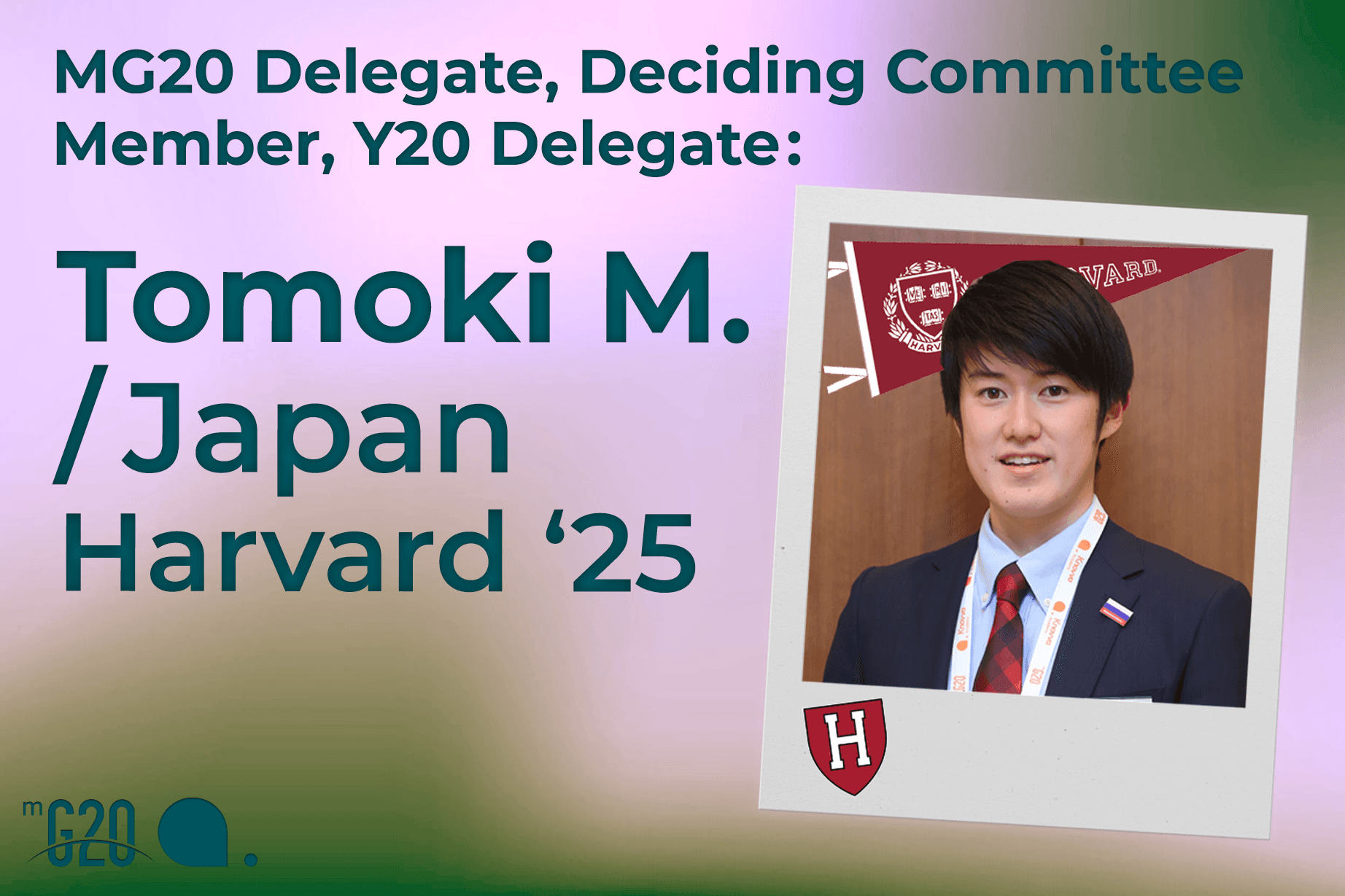 Text on left reads: “MG20 Delegate, Deciding Committee Member, Y20 Delegate: Tomoki M. /Japan /Harvard ‘25” with the MG20 logo below. On right is a polaroid picture of Tomoki Matsuno and the Harvard University logo.